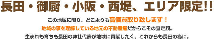 不長田・御厨・小阪・西堤、エリア限定!!
空地の買取強化中この地域に限り、どこよりも高価買取り致します！
地域の事を理解している地元の不動産屋だからこその査定額。
生まれも育ちも長田の弊社代表が地域に貢献したく、これからも長田の為に。